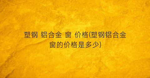 塑钢 铝合金 窗 价格(塑钢铝合金窗的价格是多少)